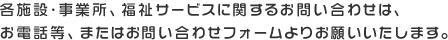 各施設・事業所、福祉サービスに関するお問い合わせは、お電話等、またはお問い合わせフォームよりお願いいたします。